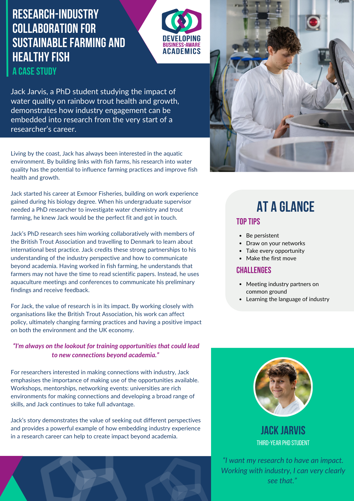 A case study document of PhD student Jack Jarvis. In the top right corner is a photo of Jack looking into a cylindrical fish tank, and the DBAA logo. The text of the case study reads: Jack’s research-industry collaboration for sustainable farming and healthy fish Jack Jarvis, a PhD student studying the impact of water quality on rainbow trout health and growth, demonstrates how industry engagement can be embedded into research from the very start of a researcher’s career. ___ Living by the coast, Jack has always been interested in the aquatic environment. By building links with fish farms, his research into water quality has the potential to influence farming practices and improve fish health and growth. Jack started his career at Exmoor Fisheries, building on work experience gained during his biology degree. When his undergraduate supervisor needed a PhD researcher to investigate water chemistry and trout farming, he knew Jack would be the perfect fit and got in touch. Jack’s PhD research sees him working collaboratively with members of the British Trout Association and travelling to Denmark to learn about international best practice. Jack credits these strong partnerships to his understanding of the industry perspective and how to communicate beyond academia. Having worked in fish farming, he understands that farmers may not have the time to read scientific papers. Instead, he uses aquaculture meetings and conferences to communicate his preliminary findings and receive feedback. For Jack, the value of research is in its impact. By working closely with organisations like the British Trout Association, his work can affect policy, ultimately changing farming practices and having a positive impact on both the environment and the UK economy. For researchers interested in making connections with industry, Jack emphasises the importance of making use of the opportunities available. Workshops, mentorships, networking events: universities are rich environments for making connections and developing a broad range of skills, and Jack continues to take full advantage. “I'm always on the lookout for training opportunities that could lead to new connections beyond academia.” Jack’s story demonstrates the value of seeking out different perspectives and provides a powerful example of how embedding industry experience in a research career can help to create impact beyond academia. ___ “I want my research to have an impact. Working with industry, I can very clearly see that.” At a glance Top tips: Be persistent Draw on your networks Take every opportunity Make the first move Challenges: Meeting industry partners on common ground Learning to speak the language of industry