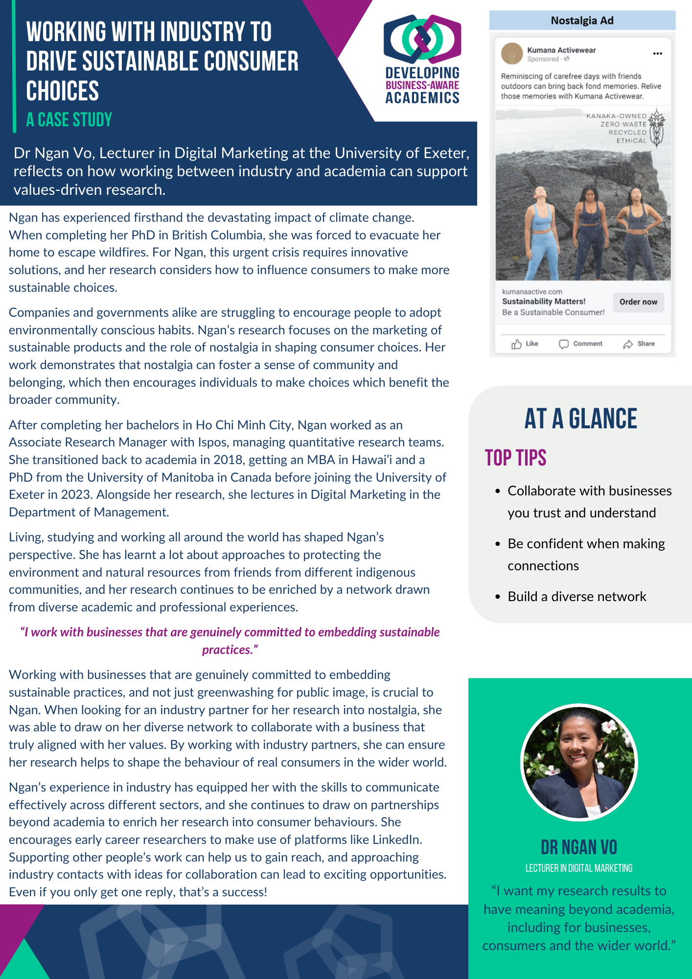 A case study document of Dr Ngan Vo. In the top right corner is a screenshot of a research ad Ngan designed, and the DBAA logo. The text of the case study reads: Working with industry to drive sustainable consumer choices Dr Ngan Vo, Lecturer in Digital Marketing at the University of Exeter, reflects on how working between industry and academia can support values-driven research. Ngan has experienced firsthand the devastating impact of climate change. When completing her PhD in British Columbia, she was forced to evacuate her home to escape wildfires. For Ngan, this urgent crisis requires innovative solutions, and her research considers how to influence consumers to make more sustainable choices. Companies and governments alike are struggling to encourage people to adopt environmentally conscious habits. Ngan’s research focuses on the marketing of sustainable products and the role of nostalgia in shaping consumer choices. Her work demonstrates that nostalgia can foster a sense of community and belonging, which then encourages individuals to make choices which benefit the broader community. After completing her bachelor’s degree in Ho Chi Minh City, Ngan worked as an Associate Research Manager with Ispos, managing quantitative research teams. She transitioned back to academia in 2018, getting an MBA in Hawai’i and a PhD from the University of Manitoba in Canada before joining the University of Exeter in 2023. Alongside her research, she lectures in Digital Marketing in the Department of Management. Living, studying and working all around the world has shaped Ngan’s perspective. She has learnt a lot about approaches to protecting the environment and natural resources from friends from different indigenous communities, and her research continues to be enriched by a network drawn from diverse academic and professional experiences. “I work with businesses that are genuinely committed to embedding sustainable practices.” Working with businesses that are genuinely committed to embedding sustainable practices, and not just greenwashing for public image, is crucial to Ngan. When looking for an industry partner for her research into nostalgia, she was able to draw on her diverse network to collaborate with a business that truly aligned with her values. By working with industry partners, she can ensure her research helps to shape the behaviour of real consumers in the wider world. Ngan’s experience in industry has equipped her with the skills to communicate effectively across different sectors, and she continues to draw on partnerships beyond academia to enrich her research into consumer behaviours. She encourages early-career researchers to make use of platforms like LinkedIn. Supporting other people’s work can help us to gain reach, and approaching industry contacts with ideas for collaboration can lead to exciting opportunities. Even if you only get one reply, that’s a success! “I want my research results to have meaning beyond academia, including for businesses, consumers and the wider world.” Top Tips When collaborating with industry, choose businesses you trust and understand. Be confident in reaching out on LinkedIn. Build a diverse network through your student, academic and professional contacts.